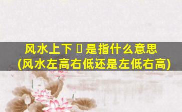 风水上下 ☘ 是指什么意思(风水左高右低还是左低右高)